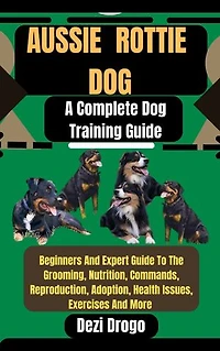 Aussie Rottie Dog: A Complete Dog Training Guide Beginners And Expert Guide To The Grooming, Nutrition, Commands, Reproduction, Adoption, Health Issues, Exercises And More
