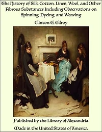 The History of Silk, Cotton, Linen, Wool, and Other Fibrous Substances Including Observations on Spinning, Dyeing, and Weaving