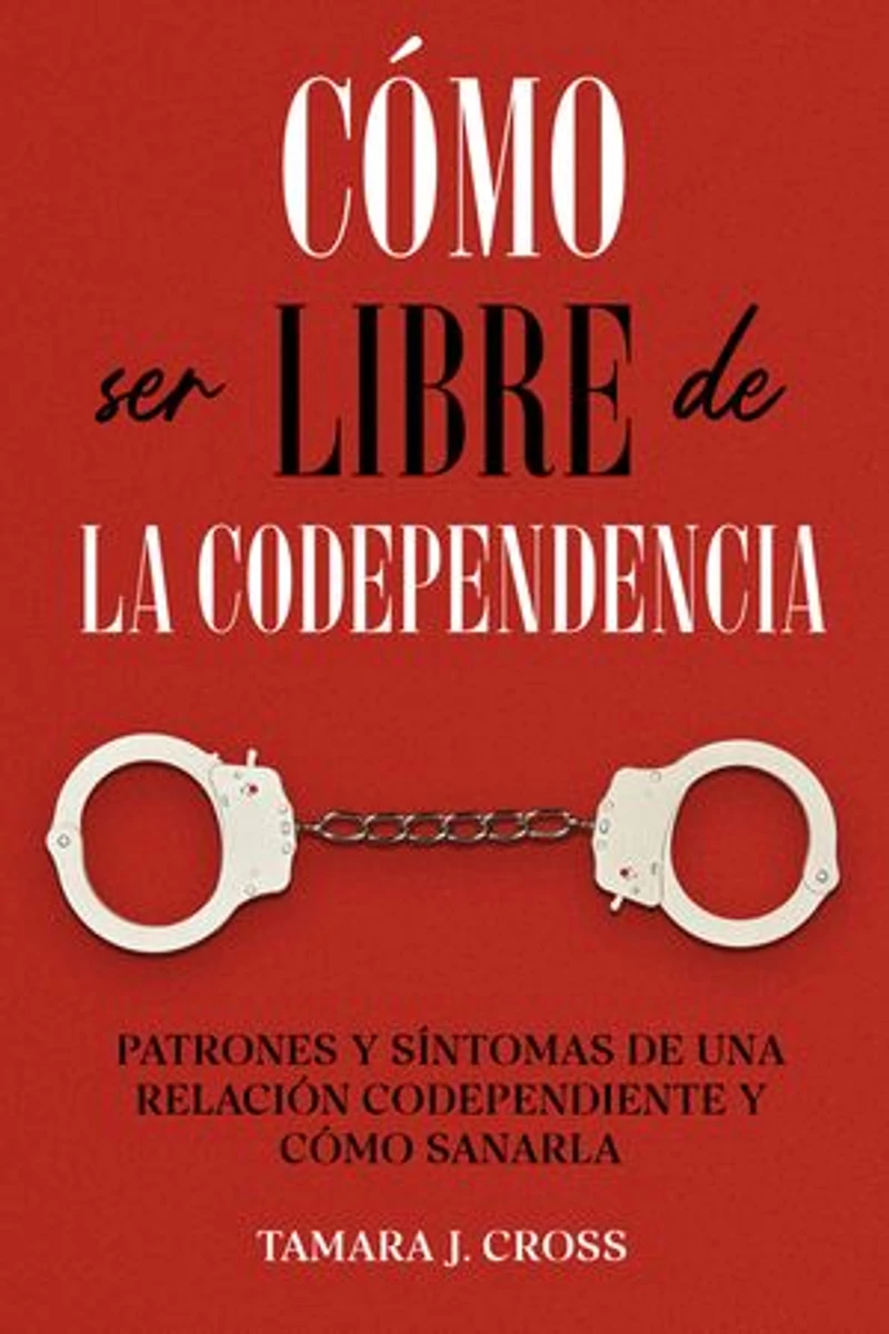 Cómo ser Libre de la Codependencia: Patrones y Síntomas de una Relación Codependiente y Cómo Sanarla