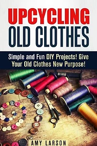 Upcycling Old Clothes: Simple and Fun DIY Projects! Give Your Old Clothes New Purpose!: Fashion & Style