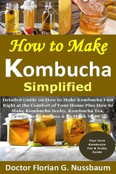 How to Make Kombucha Simplified:: Detailed Guide on How to Make Kombucha Fast Right at the Comfort of Your Home Plus How to Make Kombucha Scoby, Kombucha Tea, Kombucha Recipes & So Much More