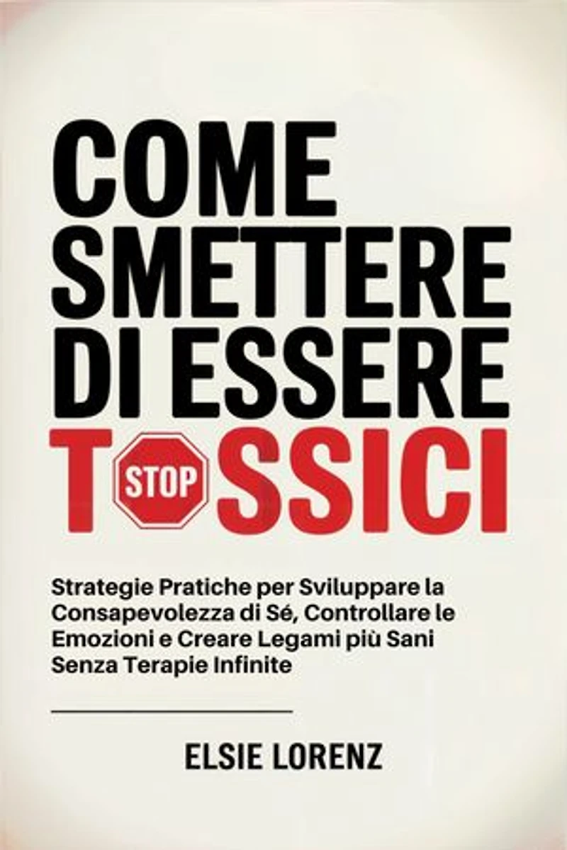 Come Smettere di Essere Tossici: Strategie Pratiche per Sviluppare la Consapevolezza di Sé, Controllare le Emozioni e Creare Legami più Sani Senza Terapie Infinite
