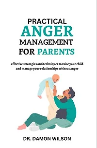 Practical Anger Management For Parents: Effective Strategies And Techniques To Raise Your Child and Manage Your Relationships Without Anger