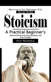 Stoicism: Mastering Life’s Challenges With Ancient Wisdom: A Practical Beginner’s Guide to Stoicism for Calm, Discipline, and Inner Strength