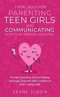7 Vital Skills for Parenting Teen Girls and Communicating with Your Teenage Daughter: Proven Parenting Tips for Raising Teenage Girls with Self-Confidence and Coping Skills