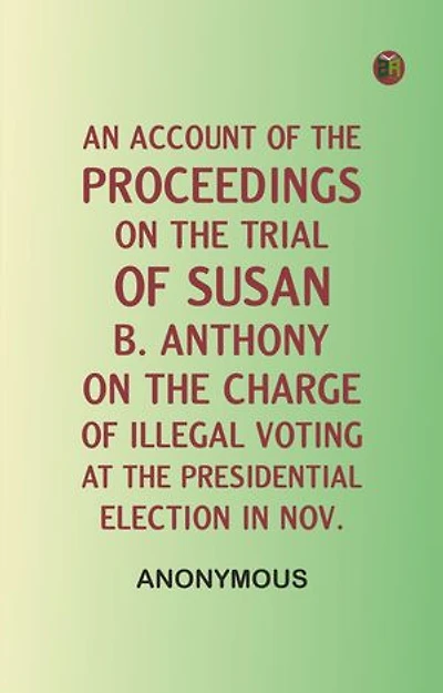 An Account of the Proceedings on the Trial of Susan B. Anthony, on the Charge of Illegal Voting, at the Presidential Election in Nov.
