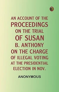 An Account of the Proceedings on the Trial of Susan B. Anthony, on the Charge of Illegal Voting, at the Presidential Election in Nov.