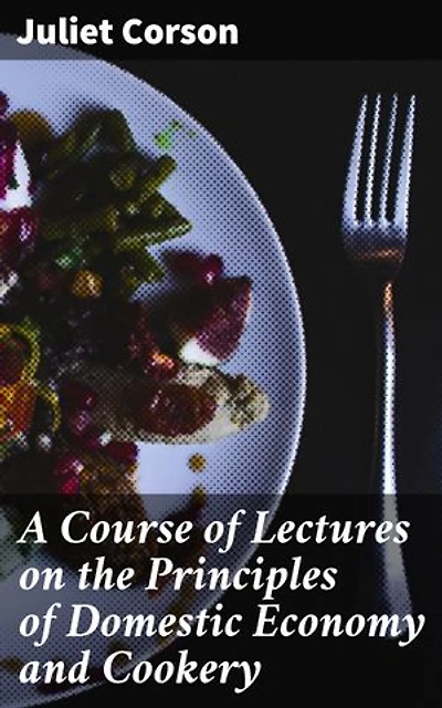 A Course of Lectures on the Principles of Domestic Economy and Cookery: Empowering Women Through Culinary Education and Home Management