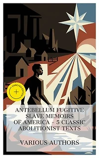 Antebellum Fugitive Slave Memoirs of America – 5 Classic Abolitionist Texts: Enriched edition. Incidents in the Life of a Slave Girl, Narrative of the Life and Adventures of Henry Bibb, The Life of Josiah Henson