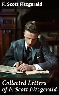 Collected Letters of F. Scott Fitzgerald: Enriched edition. Insight into the Mind of a Literary Icon: Personal Correspondence of F. Scott Fitzgerald
