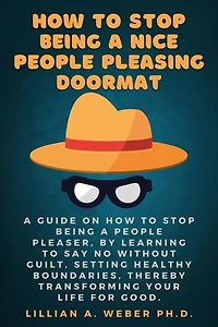 How To Stop Being A Nice People Pleasing Doormat: A Guide On How To Stop Being A People Pleaser, By Learning To Say No Without Guilt, Setting Healthy Boundaries, Thereby Transforming Your Life For Good.