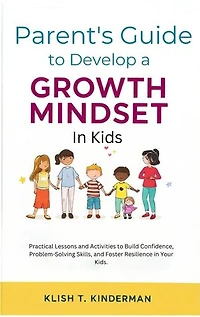 Parent's Guide to Develop a Growth Mindset in Kids: Practical Lessons & Activities to Build Confidence, Problem-Solving Skills, and Foster Resilience in Your Kids