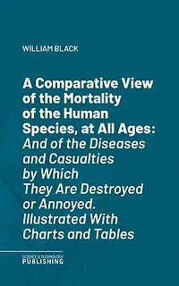 A Comparative View of the Mortality of the Human Species, at All Ages: And of the Diseases and Casualties by Which They Are Destroyed or Annoyed. Illustrated With Charts and Tables