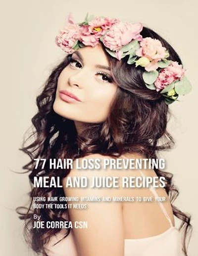77 Hair Loss Preventing Meal and Juice Recipes: Using Hair Growing Vitamins and Minerals to Give Your Body the Tools It Needs