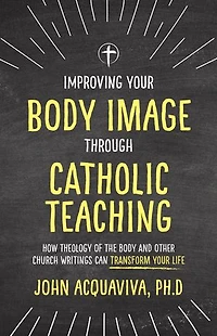 Improving Your Body Image Through Catholic Teaching: How Theology of the and Other Church Writings Can Transform Life