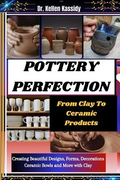 POTTERY PERFECTION: From Clay To Ceramic Products: Creating Beautiful Designs, Forms, Decorations Ceramic Bowls and More with Clay