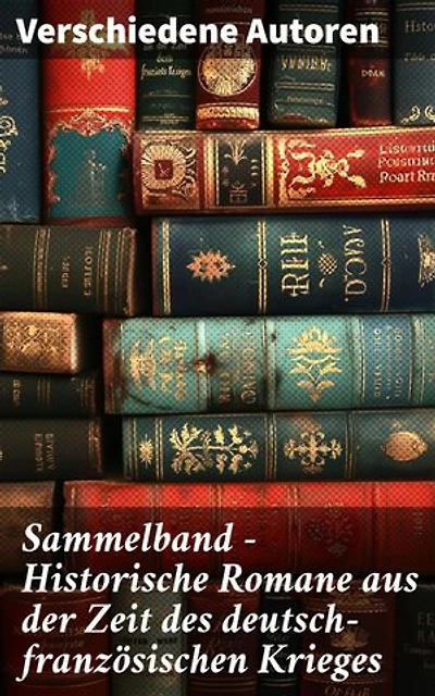 Sammelband - Historische Romane aus der Zeit des deutsch-französischen Krieges: Epische Erzählungen vom deutsch-französischen Konflikt