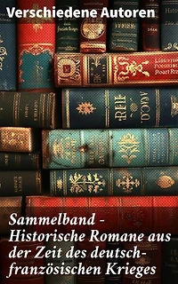 Sammelband - Historische Romane aus der Zeit des deutsch-französischen Krieges: Epische Erzählungen vom deutsch-französischen Konflikt