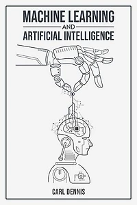 MACHINE LEARNING AND ARTIFICIAL INTELLIGENCE: A Comprehensive Guide to Understanding and Implementing ML and AI (2023 Beginner Crash Course)