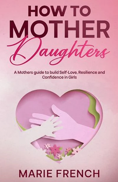 How to Mother Daughters: A Mothers guide to build Self-Love, Resilience, and Confidence in Girls