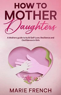 How to Mother Daughters: A Mothers guide to build Self-Love, Resilience, and Confidence in Girls