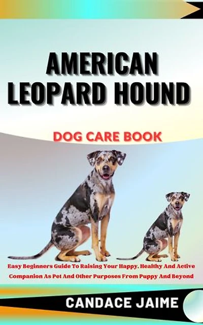 AMERICAN LEOPARD HOUND DOG CARE BOOK: Easy Beginners Guide To Raising Your Happy, Healthy And Active Companion As Pet And Other Purposes From Puppy And Beyond