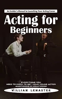 Acting for Beginners: An Insider's Manual to Launching Your Acting Career (Everything You Need to Know to Get Your Young Actor Auditioning in Hollywood)