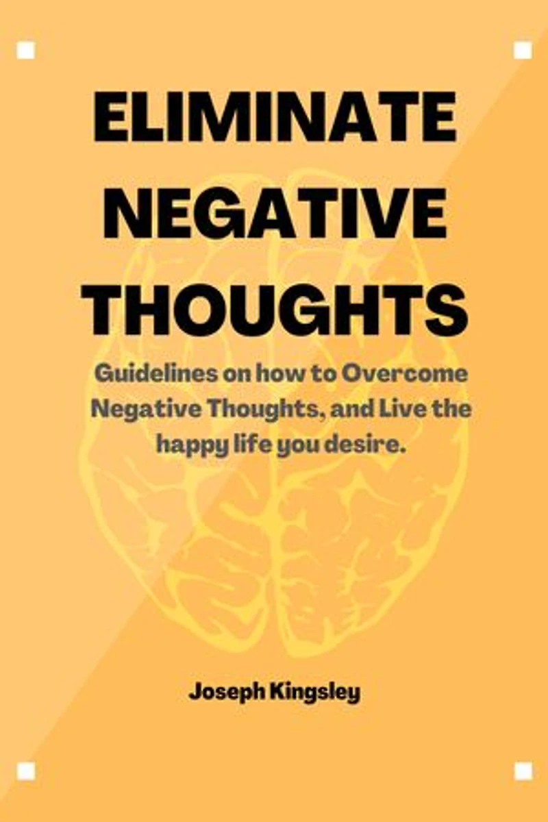 ELIMINATE NEGATIVE THOUGHTS: Guidelines on how to Overcome Negative Thoughts, and Live the happy life you desire.