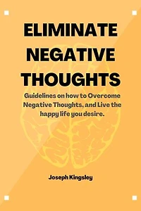 ELIMINATE NEGATIVE THOUGHTS: Guidelines on how to Overcome Negative Thoughts, and Live the happy life you desire.