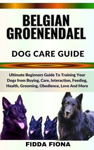 BELGIAN GROENENDAEL DOG CARE GUIDE: Ultimate Beginners Guide To Training Your Dogs from Buying, Care, Interaction, Feeding, Health, Grooming, Obedience, Love And More