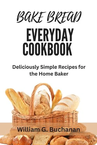 BAKE BREAD EVERYDAY COOKBOOK: Deliciously Simple Recipes for the Home Baker
