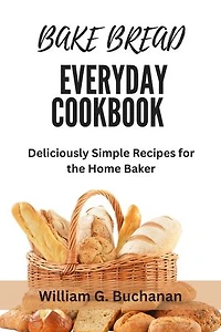 BAKE BREAD EVERYDAY COOKBOOK: Deliciously Simple Recipes for the Home Baker