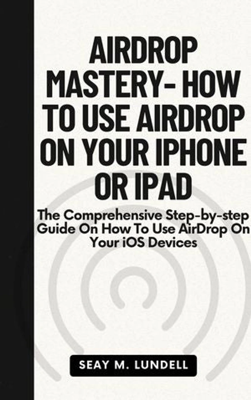 AIRDROP MASTERY- HOW TO USE AIRDROP ON YOUR IPHONE OR IPAD: The Comprehensive Step-by-step Guide On How To Use AirDrop On Your iOS Devices