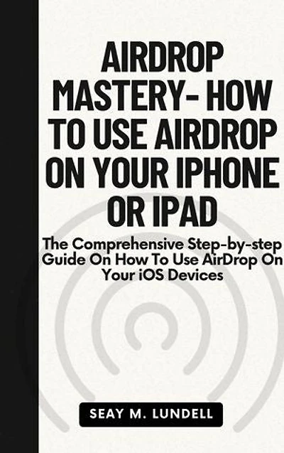 AIRDROP MASTERY- HOW TO USE AIRDROP ON YOUR IPHONE OR IPAD: The Comprehensive Step-by-step Guide On How To Use AirDrop On Your iOS Devices
