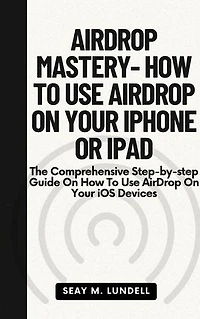 AIRDROP MASTERY- HOW TO USE AIRDROP ON YOUR IPHONE OR IPAD: The Comprehensive Step-by-step Guide On How To Use AirDrop On Your iOS Devices