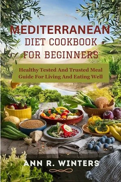 Mediterranean Diet Cookbook for Beginners: Healthy Tested And Trusted Meal Guide For Living And Eating Well