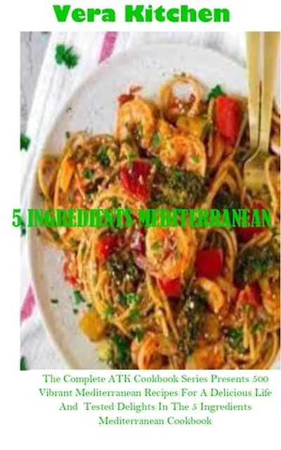 5 INGREDIENTS MEDITERRANEAN: The Complete ATK Cookbook Series Presents 500 Vibrant Mediterranean Recipes For A Delicious Life And Tested Delights In The 5 Ingredients Mediterranean Cookbook
