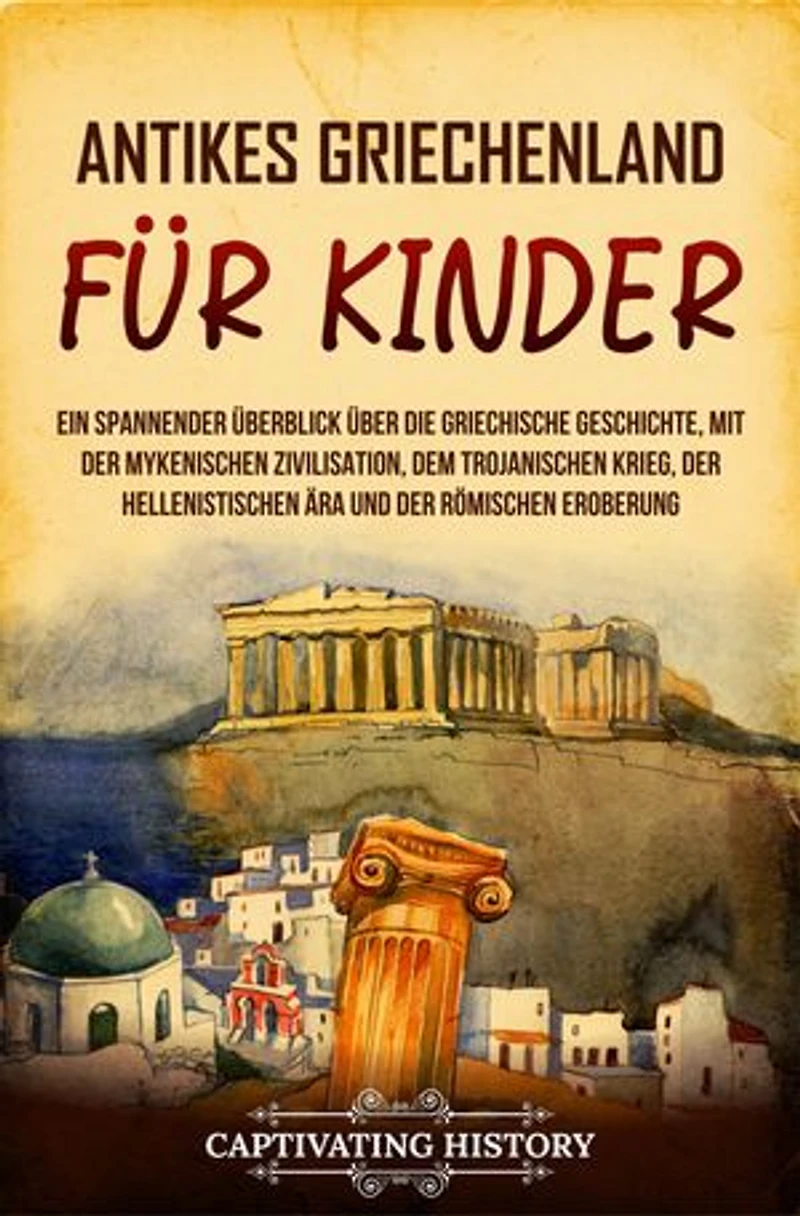 Antikes Griechenland für Kinder: Ein spannender Überblick über die griechische Geschichte, mit der mykenischen Zivilisation, dem Trojanischen Krieg, der hellenistischen Ära und der römischen Eroberung