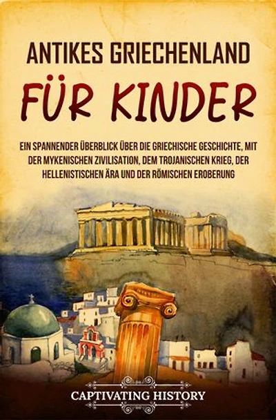 Antikes Griechenland für Kinder: Ein spannender Überblick über die griechische Geschichte, mit der mykenischen Zivilisation, dem Trojanischen Krieg, der hellenistischen Ära und der römischen Eroberung