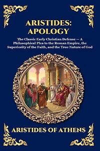 Aristides: Apology: Apology: The Classic Early Christian Defense - A Philosophical Plea to the Roman Empire, the Superiority of the Faith, and the True Nature of God