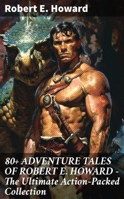 80+ ADVENTURE TALES OF ROBERT E. HOWARD - The Ultimate Action-Packed Collection: Enriched edition. Unforgettable Adventure Tales with Danger, Excitement, and Suspense