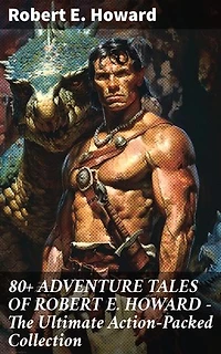 80+ ADVENTURE TALES OF ROBERT E. HOWARD - The Ultimate Action-Packed Collection: Enriched edition. Unforgettable Adventure Tales with Danger, Excitement, and Suspense