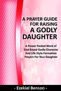 A Prayer Guide for Raising a Godly Daughter - A Power Packed Word Of God Based Godly Character and Life Style Formation Prayers for Your Daughter