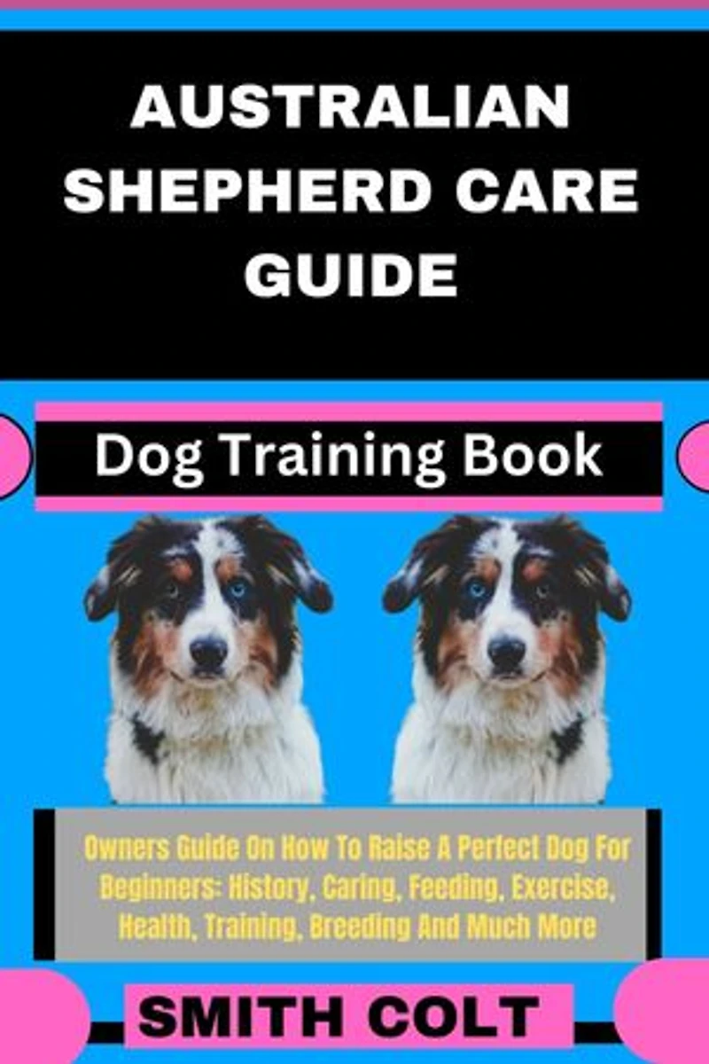 AUSTRALIAN SHEPHERD CARE GUIDE Dog Training Book: Owners Guide On How To Raise A Perfect Dog For Beginners: History, Caring, Feeding, Exercise, Health, Training, Breeding And Much More