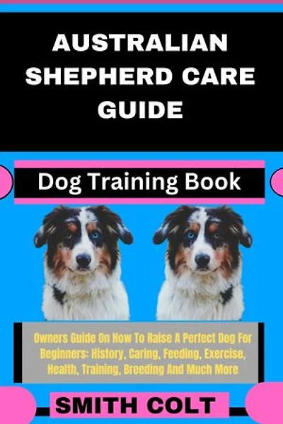 AUSTRALIAN SHEPHERD CARE GUIDE Dog Training Book: Owners Guide On How To Raise A Perfect Dog For Beginners: History, Caring, Feeding, Exercise, Health, Training, Breeding And Much More