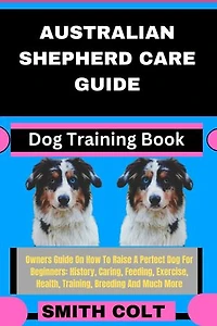 AUSTRALIAN SHEPHERD CARE GUIDE Dog Training Book: Owners Guide On How To Raise A Perfect Dog For Beginners: History, Caring, Feeding, Exercise, Health, Training, Breeding And Much More