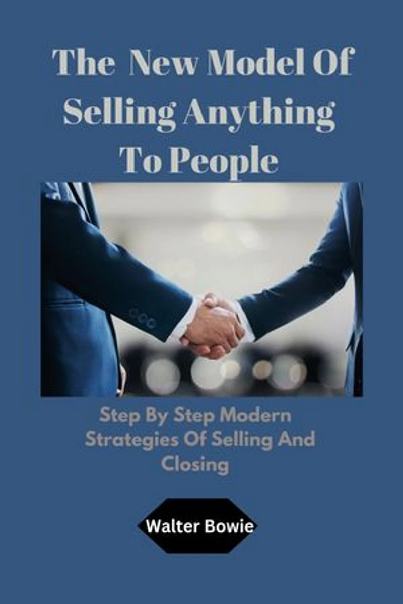 The New Model Of Selling Anything To People: Step By Step Modern Strategies Of Selling And Closing