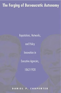 The Forging of Bureaucratic Autonomy: Reputations, Networks, and Policy Innovation Executive Agencies, 1862-1928