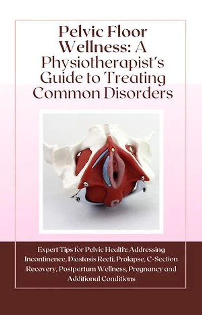 Pelvic Floor Wellness: A Physiotherapist’s Guide to Treating Common Disorders: Expert Tips for Pelvic Health: Addressing Incontinence, Diastasis Recti, Prolapse, C-Section Recovery, Postpartum Wellness, and Additional Conditions