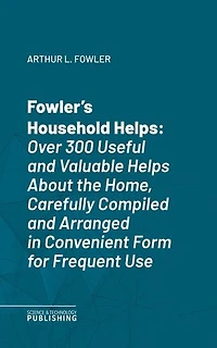 Fowler's Household Helps: Over 300 Useful and Valuable Helps About the Home, Carefully Compiled and Arranged in Convenient Form for Frequent Use